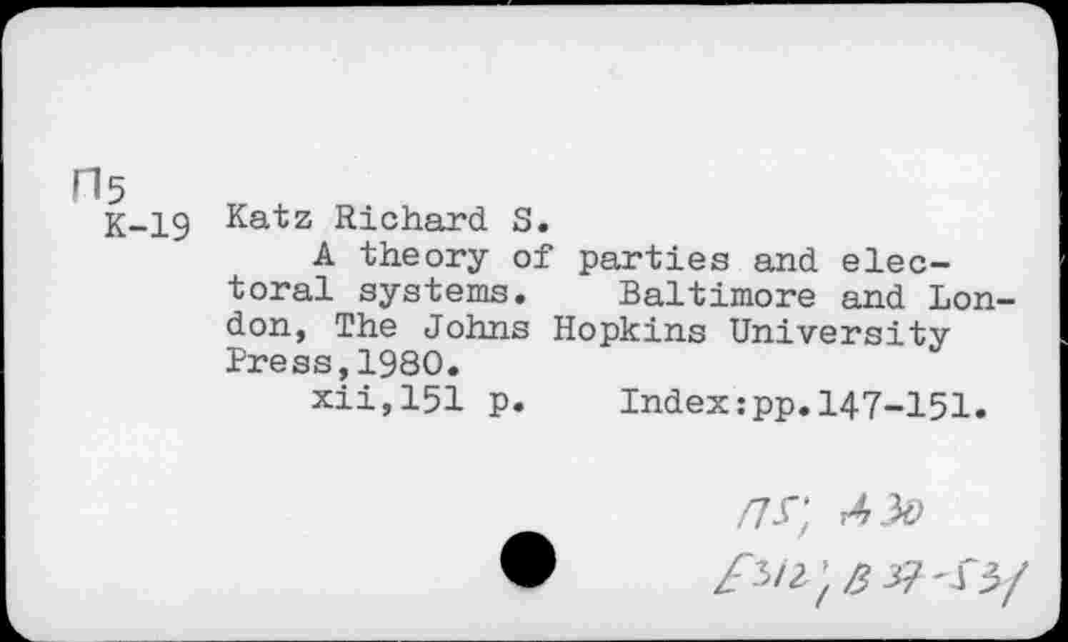 ﻿H5
K-19 Katz Richard S.
A theory of parties and electoral systems. Baltimore and London, The Johns Hopkins University Press,1980.
xii,151 p. Index:pp.147-151.